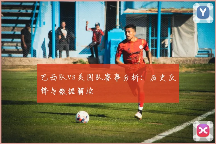 巴西队vs美国队赛事分析：历史交锋与数据解读