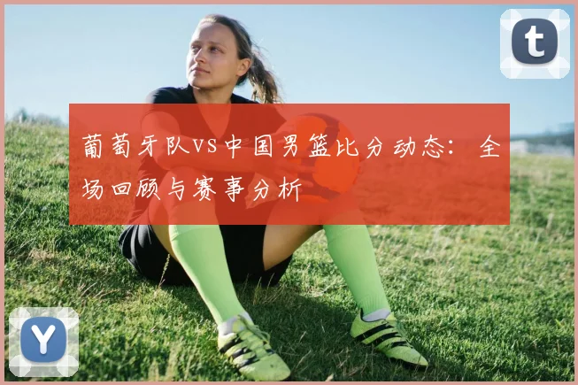 葡萄牙队vs中国男篮比分动态：全场回顾与赛事分析