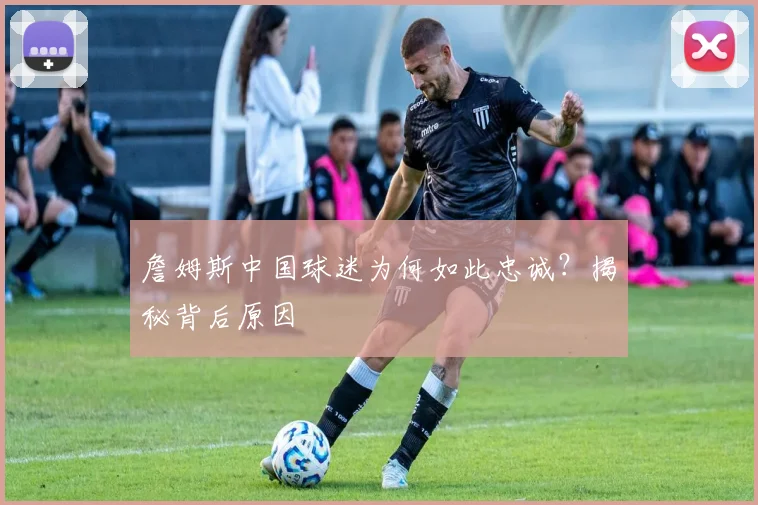 詹姆斯中国球迷为何如此忠诚？揭秘背后原因