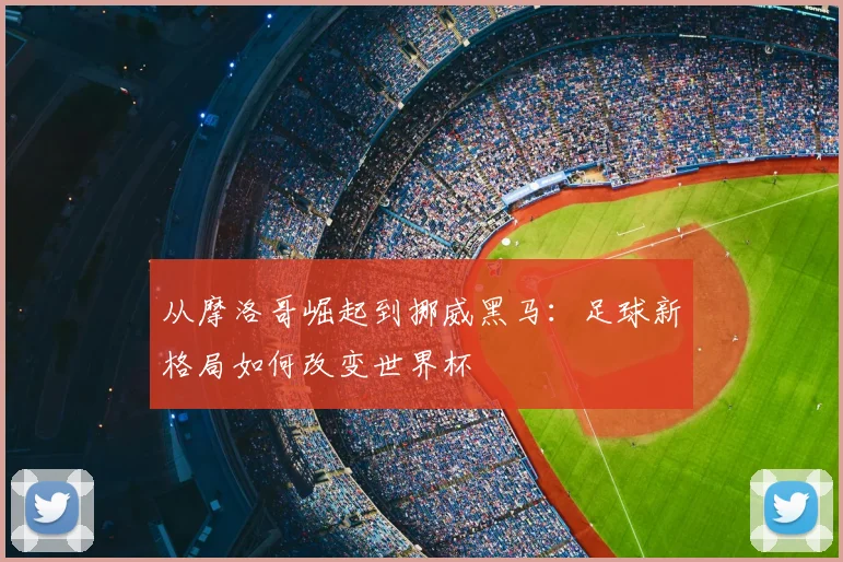 从摩洛哥崛起到挪威黑马：足球新格局如何改变世界杯