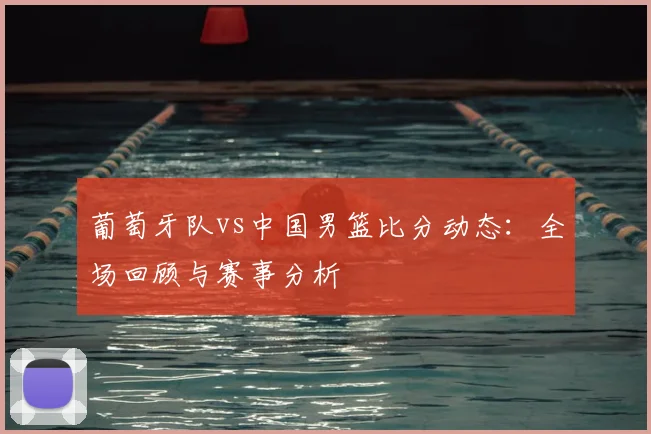 葡萄牙队vs中国男篮比分动态:全场回顾与赛事分析