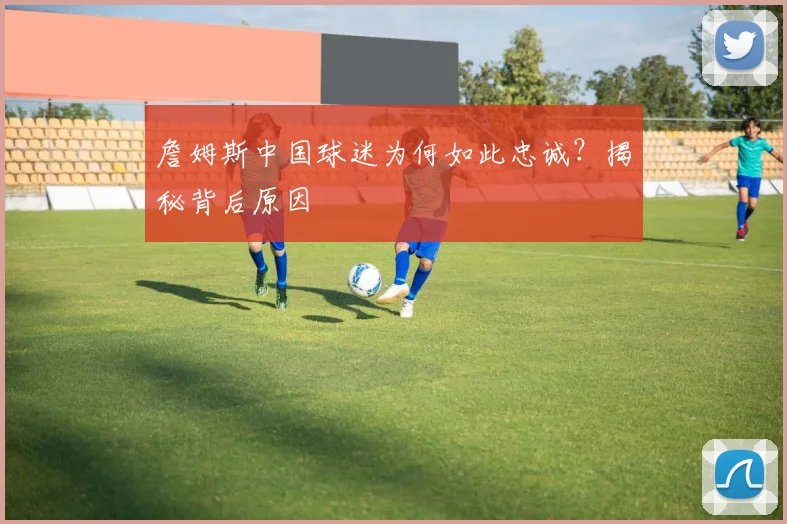 詹姆斯中国球迷为何如此忠诚？揭秘背后原因